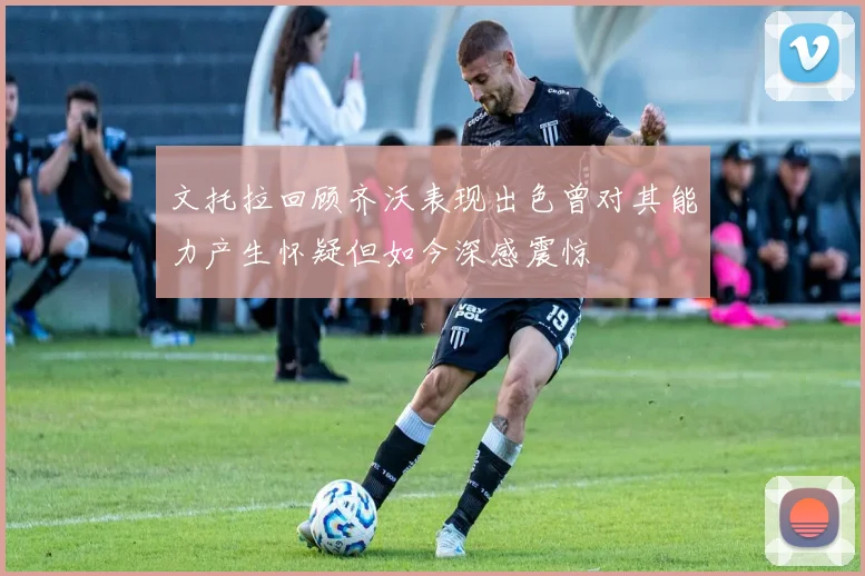 文托拉回顾齐沃表现出色曾对其能力产生怀疑但如今深感震惊