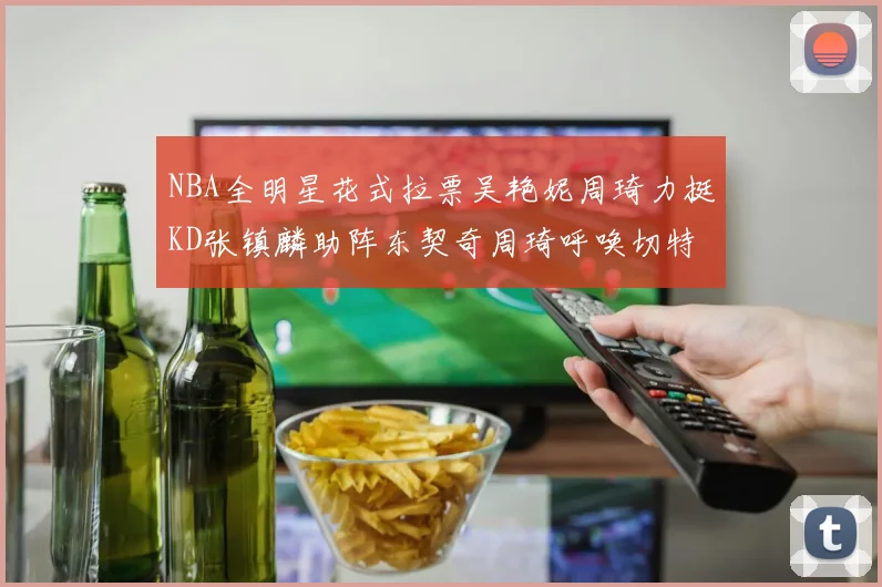 NBA全明星花式拉票吴艳妮周琦力挺KD张镇麟助阵东契奇周琦呼唤切特共襄盛举