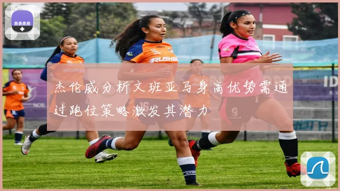 杰伦威分析文班亚马身高优势需通过跑位策略激发其潜力