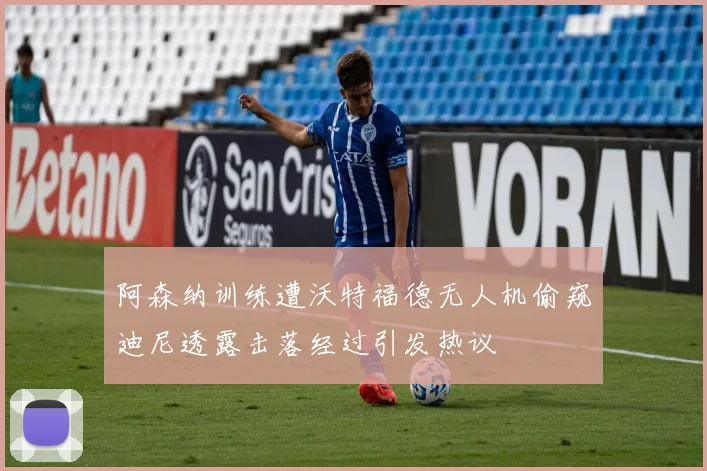 阿森纳训练遭沃特福德无人机偷窥迪尼透露击落经过引发热议
