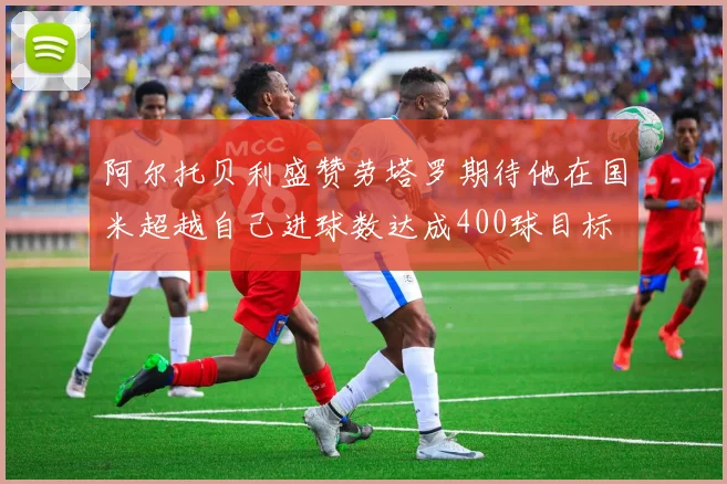 阿尔托贝利盛赞劳塔罗期待他在国米超越自己进球数达成400球目标