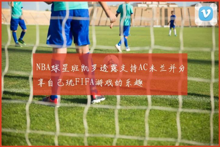 NBA球星班凯罗透露支持AC米兰并分享自己玩FIFA游戏的乐趣