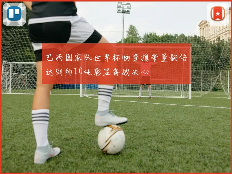 巴西国家队世界杯物资携带量翻倍达到约10吨彰显备战决心