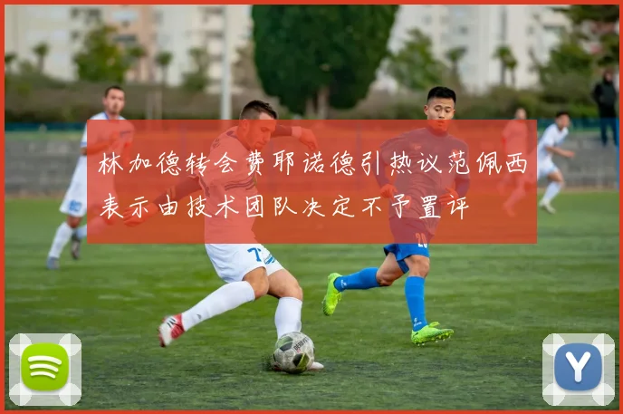 林加德转会费耶诺德引热议范佩西表示由技术团队决定不予置评