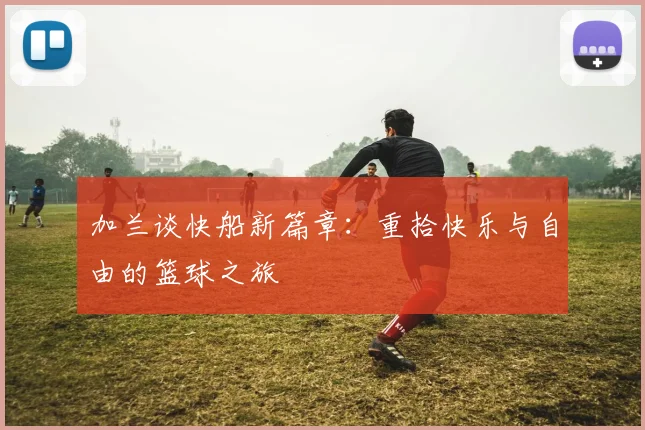 加兰谈快船新篇章：重拾快乐与自由的篮球之旅