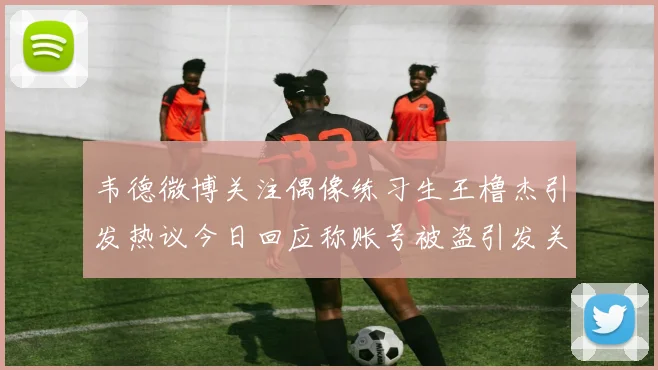 韦德微博关注偶像练习生王橹杰引发热议今日回应称账号被盗引发关注