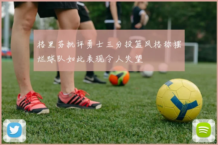 格里芬批评勇士三分投篮风格称摆烂球队如此表现令人失望