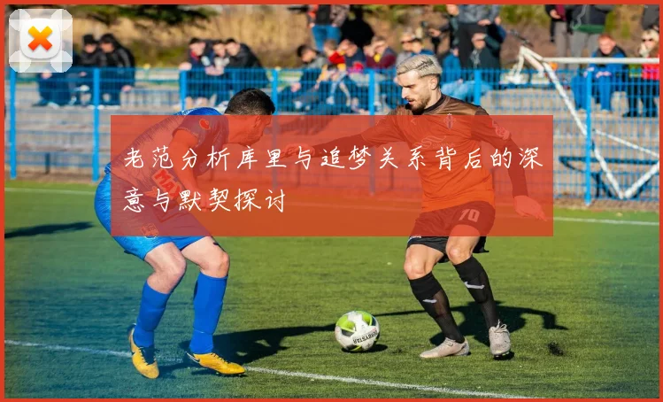 老范分析库里与追梦关系背后的深意与默契探讨