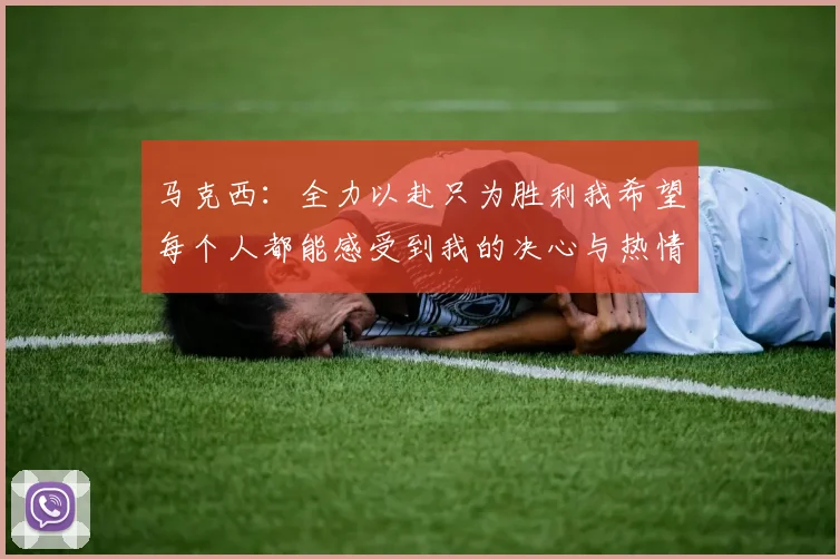 马克西：全力以赴只为胜利我希望每个人都能感受到我的决心与热情