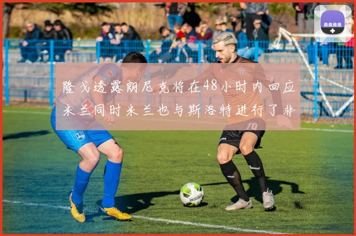 隆戈透露朗尼克将在48小时内回应米兰同时米兰也与斯洛特进行了非正式接触