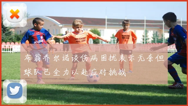 布翁乔尔诺谈伤病困扰表示无奈但球队已全力以赴应对挑战