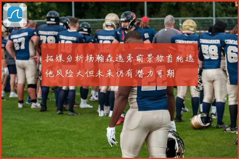 拓媒分析杨瀚森选秀前景称首轮选他风险大但未来仍有潜力可期