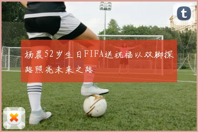 杨晨52岁生日FIFA送祝福以双脚探路照亮未来之路